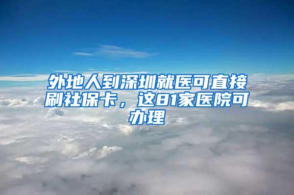 外地人到深圳就医可直接刷社保卡，这81家医院可办理