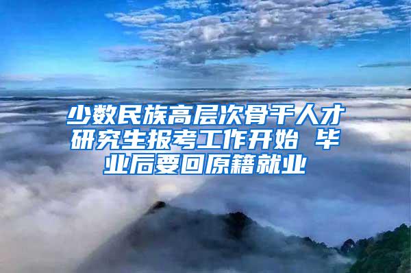 少数民族高层次骨干人才研究生报考工作开始 毕业后要回原籍就业