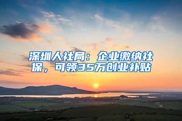 深圳人社局：企业缴纳社保，可领35万创业补贴