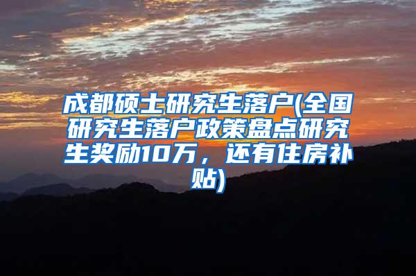 成都硕士研究生落户(全国研究生落户政策盘点研究生奖励10万，还有住房补贴)