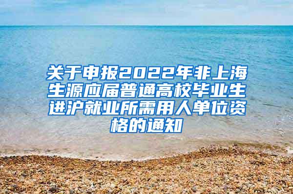 关于申报2022年非上海生源应届普通高校毕业生进沪就业所需用人单位资格的通知