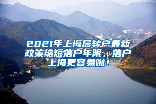 2021年上海居转户最新政策缩短落户年限，落户上海更容易啦！