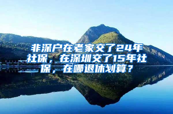 非深户在老家交了24年社保，在深圳交了15年社保，在哪退休划算？