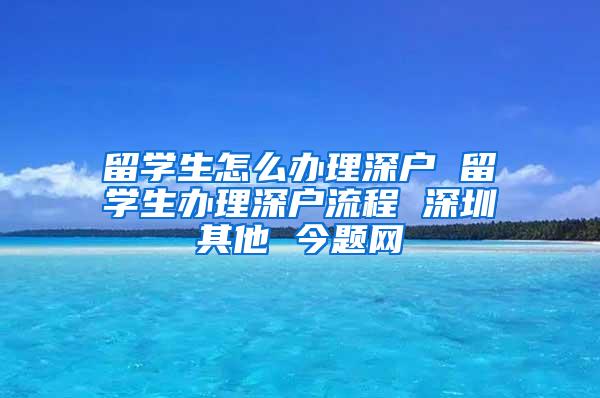 留学生怎么办理深户 留学生办理深户流程 深圳其他 今题网