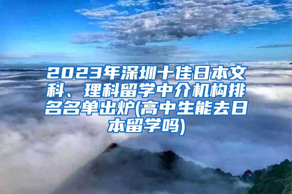 2023年深圳十佳日本文科、理科留学中介机构排名名单出炉(高中生能去日本留学吗)