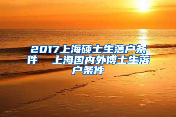 2017上海硕士生落户条件  上海国内外博士生落户条件