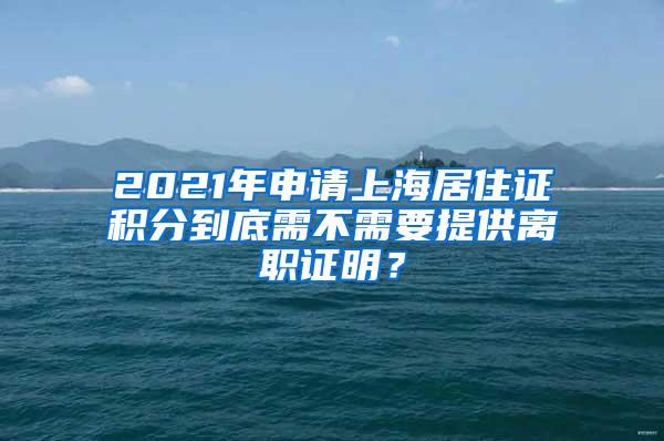 2021年申请上海居住证积分到底需不需要提供离职证明？