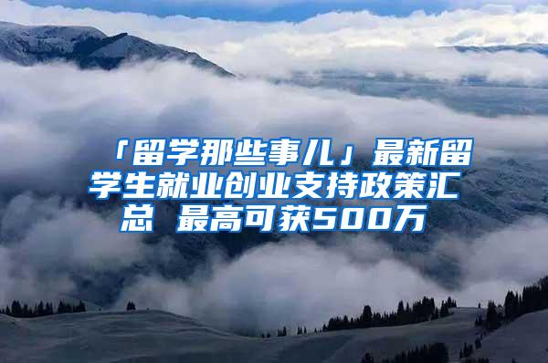 「留学那些事儿」最新留学生就业创业支持政策汇总 最高可获500万