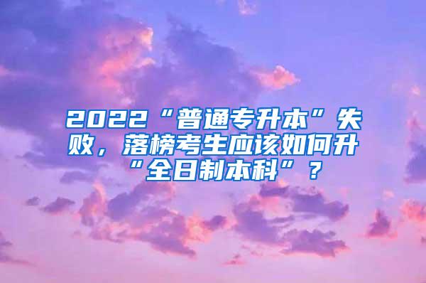 2022“普通专升本”失败，落榜考生应该如何升“全日制本科”？