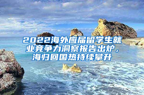 2022海外应届留学生就业竞争力洞察报告出炉，海归回国热持续攀升