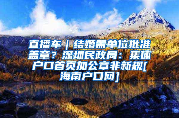 直播车｜结婚需单位批准盖章？深圳民政局：集体户口首页加公章非新规[海南户口网]