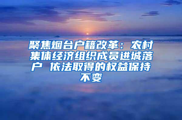 聚焦烟台户籍改革：农村集体经济组织成员进城落户 依法取得的权益保持不变