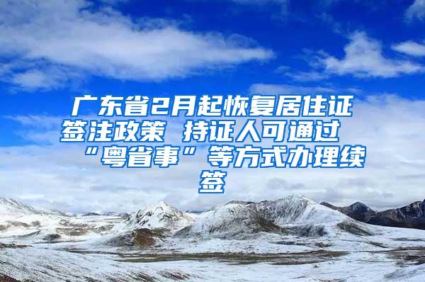 广东省2月起恢复居住证签注政策 持证人可通过“粤省事”等方式办理续签