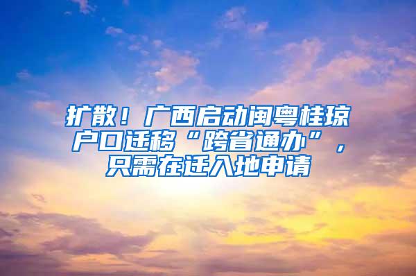 扩散！广西启动闽粤桂琼户口迁移“跨省通办”，只需在迁入地申请