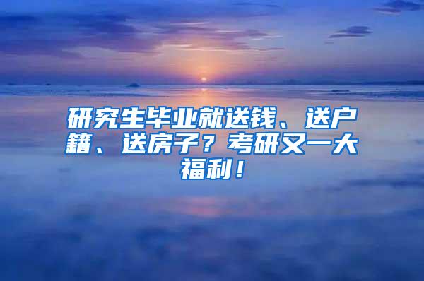 研究生毕业就送钱、送户籍、送房子？考研又一大福利！