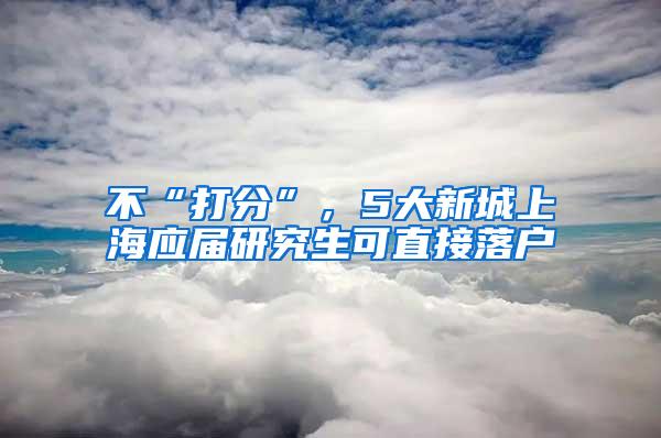 不“打分”，5大新城上海应届研究生可直接落户