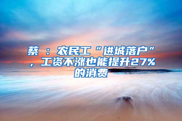 蔡昉：农民工“进城落户”，工资不涨也能提升27%的消费