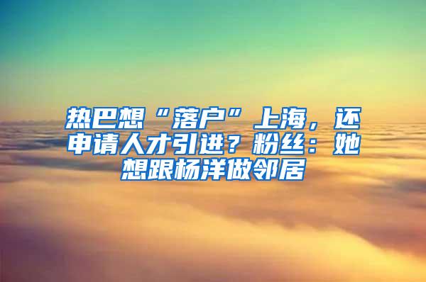 热巴想“落户”上海，还申请人才引进？粉丝：她想跟杨洋做邻居