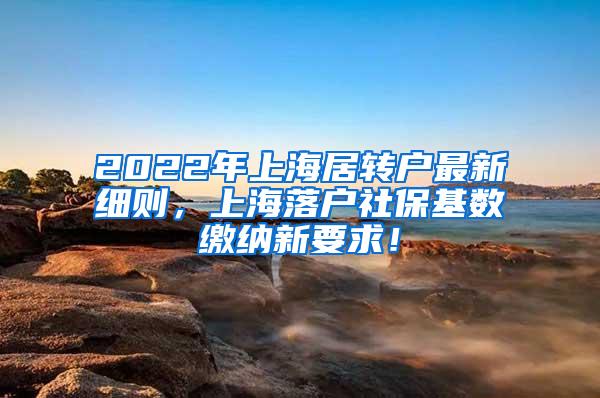 2022年上海居转户最新细则，上海落户社保基数缴纳新要求！