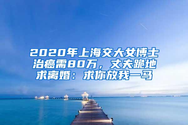 2020年上海交大女博士治癌需80万，丈夫跪地求离婚：求你放我一马