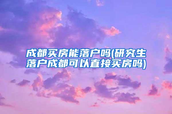 成都买房能落户吗(研究生落户成都可以直接买房吗)