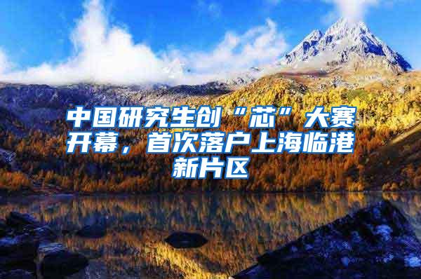 中国研究生创“芯”大赛开幕，首次落户上海临港新片区