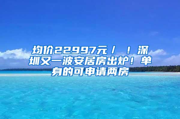 均价22997元／㎡！深圳又一波安居房出炉！单身的可申请两房