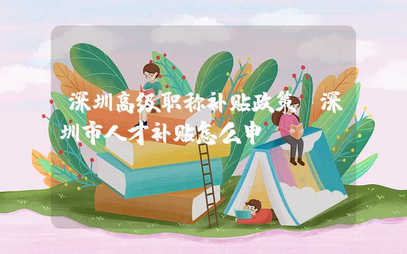 深圳高级职称补贴政策(深圳市人才补贴怎么申请)