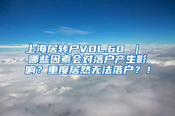 上海居转户VOL.60 ｜ 哪些因素会对落户产生影响？重度居然无法落户？！