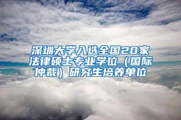 深圳大学入选全国20家法律硕士专业学位（国际仲裁）研究生培养单位