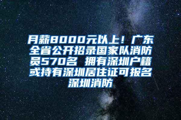 月薪8000元以上！广东全省公开招录国家队消防员570名 拥有深圳户籍或持有深圳居住证可报名深圳消防