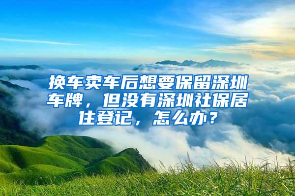 换车卖车后想要保留深圳车牌，但没有深圳社保居住登记，怎么办？