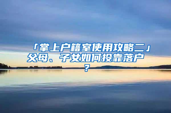 「掌上户籍室使用攻略二」父母、子女如何投靠落户？