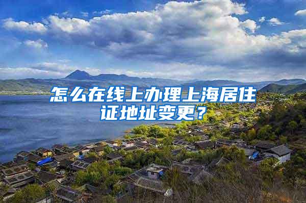 怎么在线上办理上海居住证地址变更？