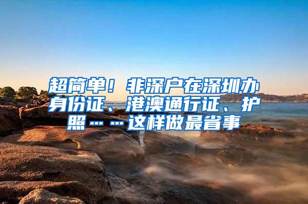 超简单！非深户在深圳办身份证、港澳通行证、护照……这样做最省事