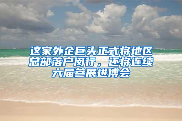 这家外企巨头正式将地区总部落户闵行，还将连续六届参展进博会