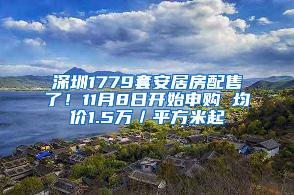 深圳1779套安居房配售了！11月8日开始申购 均价1.5万／平方米起