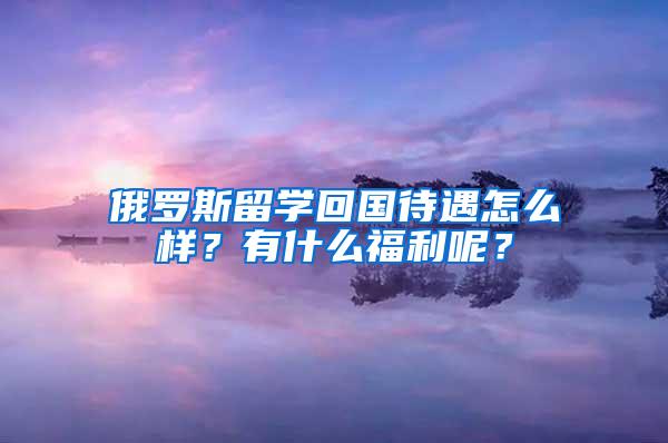 俄罗斯留学回国待遇怎么样？有什么福利呢？