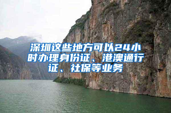 深圳这些地方可以24小时办理身份证、港澳通行证、社保等业务