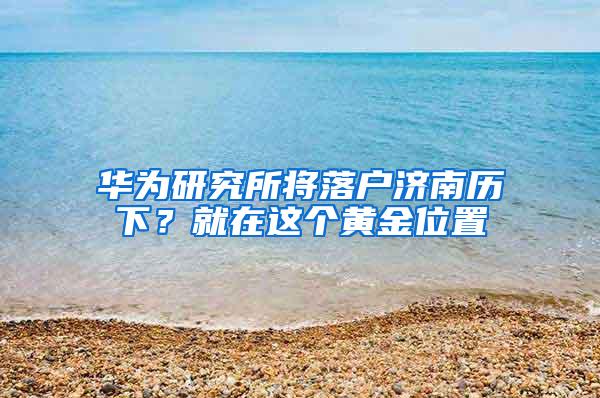 华为研究所将落户济南历下？就在这个黄金位置