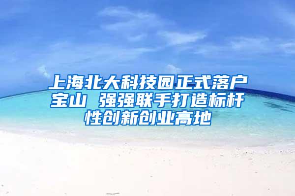 上海北大科技园正式落户宝山 强强联手打造标杆性创新创业高地