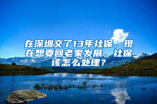 在深圳交了13年社保，现在想要回老家发展，社保该怎么处理？