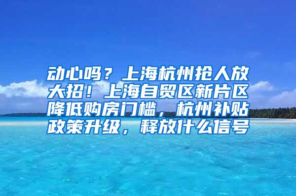 动心吗？上海杭州抢人放大招！上海自贸区新片区降低购房门槛，杭州补贴政策升级，释放什么信号