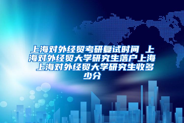 上海对外经贸考研复试时间 上海对外经贸大学研究生落户上海 上海对外经贸大学研究生收多少分