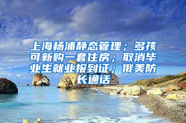 上海杨浦静态管理；多孩可新购一套住房；取消毕业生就业报到证；俄美防长通话