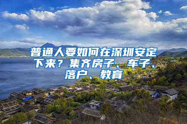 普通人要如何在深圳安定下来？集齐房子、车子、落户、教育