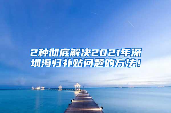 2种彻底解决2021年深圳海归补贴问题的方法！