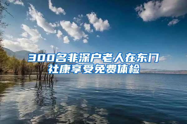 300名非深户老人在东门社康享受免费体检