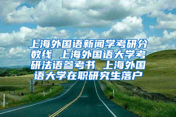 上海外国语新闻学考研分数线 上海外国语大学考研法语参考书 上海外国语大学在职研究生落户