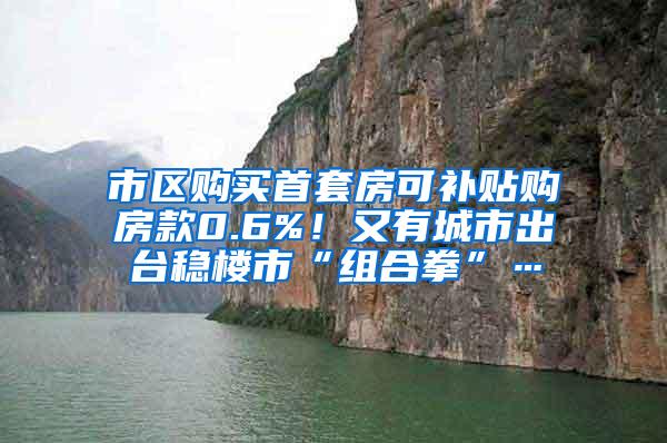 市区购买首套房可补贴购房款0.6%！又有城市出台稳楼市“组合拳”…